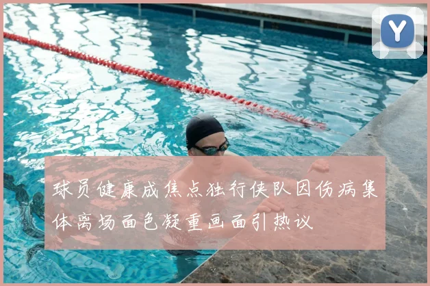 球员健康成焦点独行侠队因伤病集体离场面色凝重画面引热议