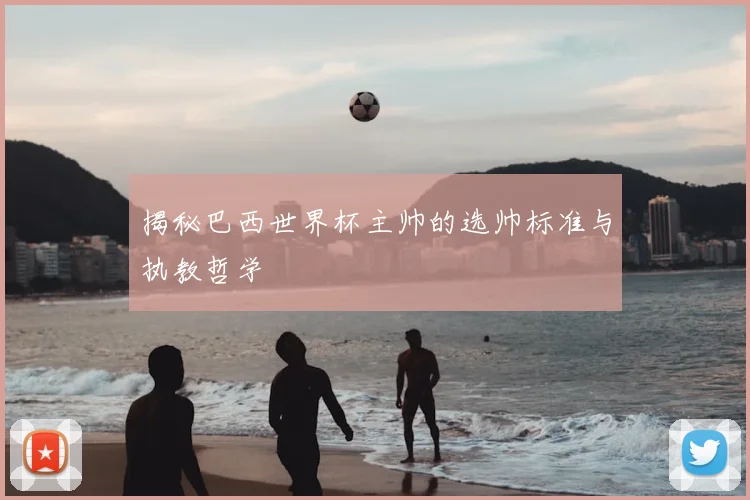 揭秘巴西世界杯主帅的选帅标准与执教哲学
