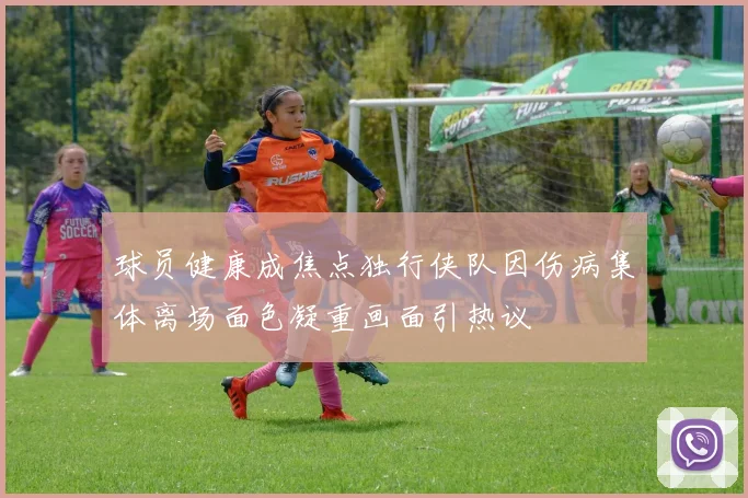 球员健康成焦点独行侠队因伤病集体离场面色凝重画面引热议