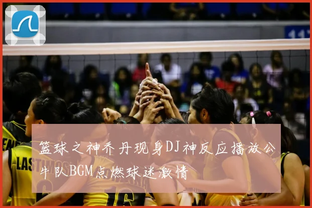 篮球之神乔丹现身DJ神反应播放公牛队BGM点燃球迷激情